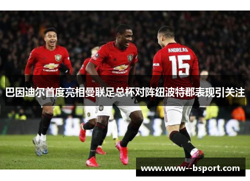 巴因迪尔首度亮相曼联足总杯对阵纽波特郡表现引关注