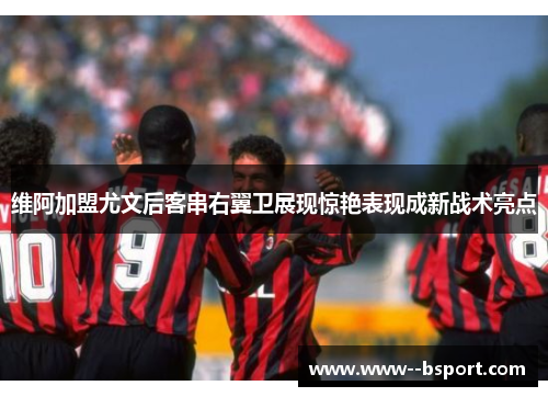 维阿加盟尤文后客串右翼卫展现惊艳表现成新战术亮点 维阿加盟尤文后客串右翼卫展现惊艳表现成新战术亮点