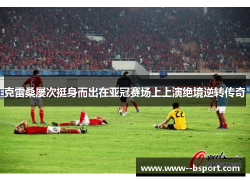 克雷桑屡次挺身而出在亚冠赛场上上演绝境逆转传奇 克雷桑屡次挺身而出在亚冠赛场上上演绝境逆转传奇