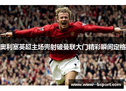 奥利塞英超主场兜射破曼联大门精彩瞬间定格
